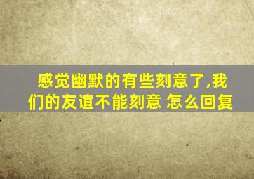 感觉幽默的有些刻意了,我们的友谊不能刻意 怎么回复